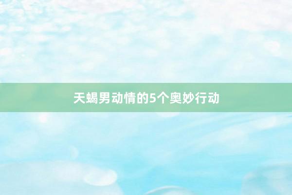 天蝎男动情的5个奥妙行动