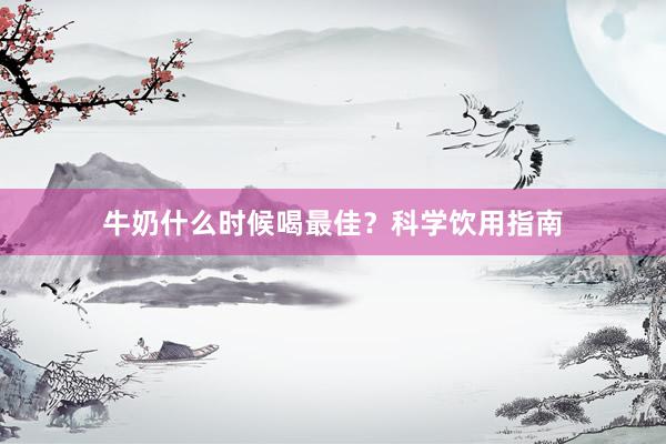 牛奶什么时候喝最佳？科学饮用指南