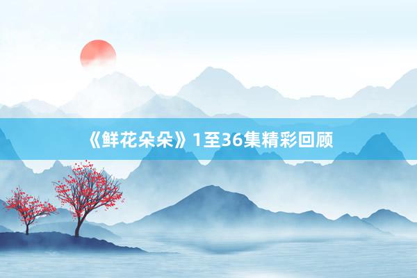 《鲜花朵朵》1至36集精彩回顾