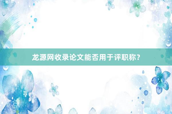 龙源网收录论文能否用于评职称？