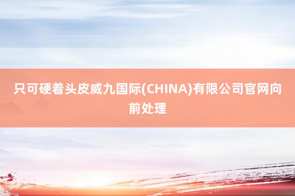 只可硬着头皮威九国际(CHINA)有限公司官网向前处理