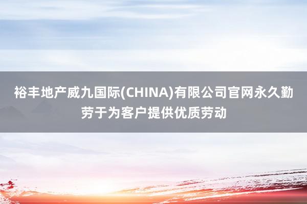 裕丰地产威九国际(CHINA)有限公司官网永久勤劳于为客户提供优质劳动