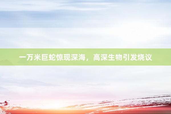 一万米巨蛇惊现深海，高深生物引发烧议